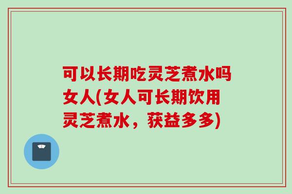 可以长期吃灵芝煮水吗女人(女人可长期饮用灵芝煮水，获益多多)