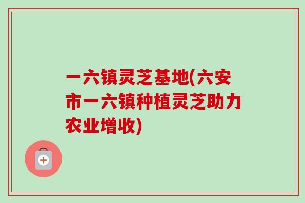 一六镇灵芝基地(六安市一六镇种植灵芝助力农业增收)
