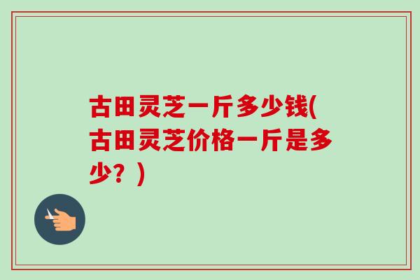 古田灵芝一斤多少钱(古田灵芝价格一斤是多少？)