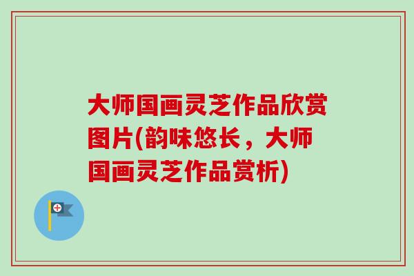 大师国画灵芝作品欣赏图片(韵味悠长，大师国画灵芝作品赏析)