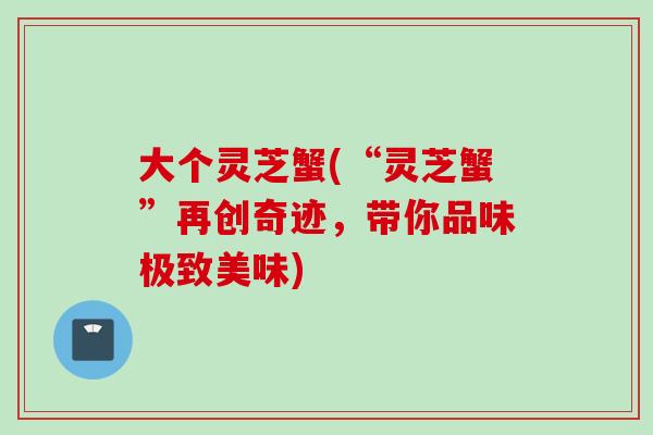 大个灵芝蟹(“灵芝蟹”再创奇迹，带你品味极致美味)