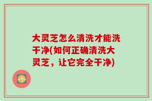 大灵芝怎么清洗才能洗干净(如何正确清洗大灵芝，让它完全干净)
