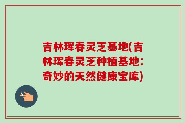 吉林珲春灵芝基地(吉林珲春灵芝种植基地:奇妙的天然健康宝库) 吉林珲春灵芝基地(吉林珲春灵芝种植基地:奇妙的天然健康宝库)