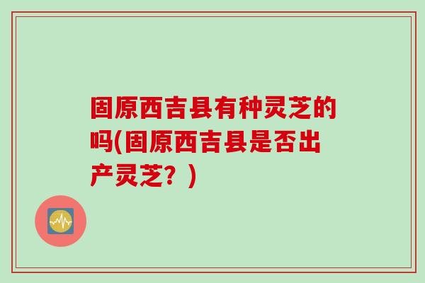 固原西吉县有种灵芝的吗(固原西吉县是否出产灵芝？)
