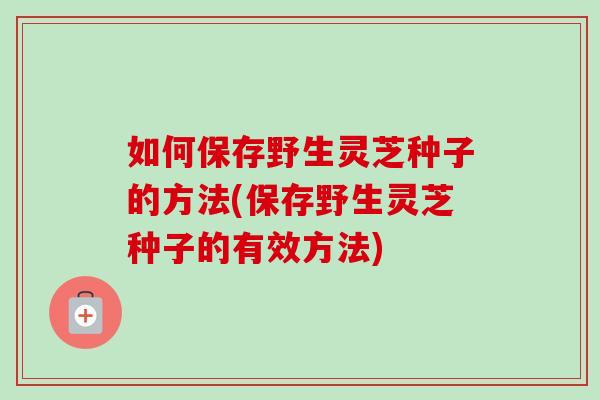 如何保存野生灵芝种子的方法(保存野生灵芝种子的有效方法)