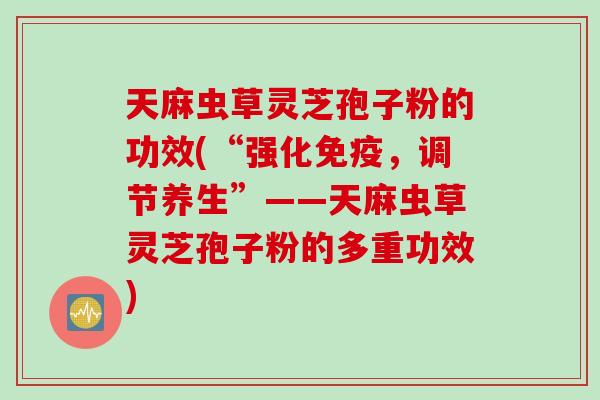 天麻虫草灵芝孢子粉的功效(“强化免疫，调节养生”——天麻虫草灵芝孢子粉的多重功效)