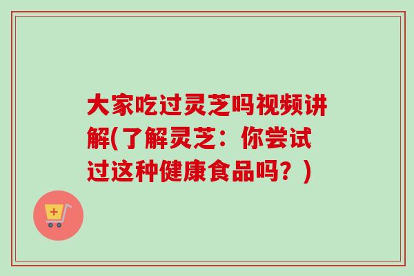 大家吃过灵芝吗视频讲解(了解灵芝：你尝试过这种健康食品吗？)