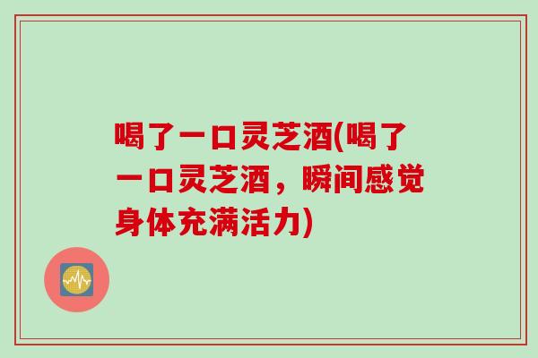 喝了一口灵芝酒(喝了一口灵芝酒，瞬间感觉身体充满活力)