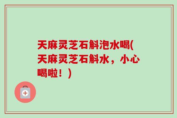 天麻灵芝石斛泡水喝(天麻灵芝石斛水，小心喝啦！)