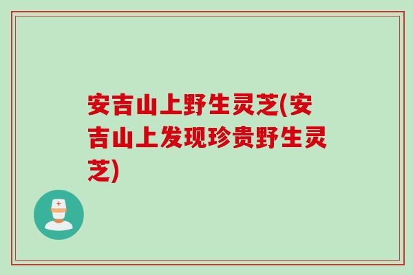 安吉山上野生灵芝(安吉山上发现珍贵野生灵芝)