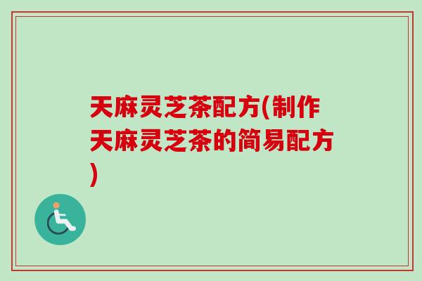 天麻灵芝茶配方(制作天麻灵芝茶的简易配方)