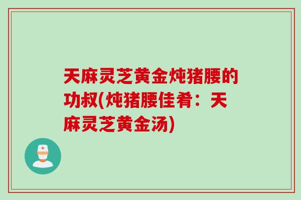 天麻灵芝黄金炖猪腰的功叔(炖猪腰佳肴：天麻灵芝黄金汤)