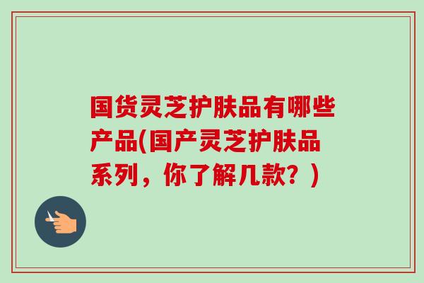 国货灵芝护肤品有哪些产品(国产灵芝护肤品系列，你了解几款？)