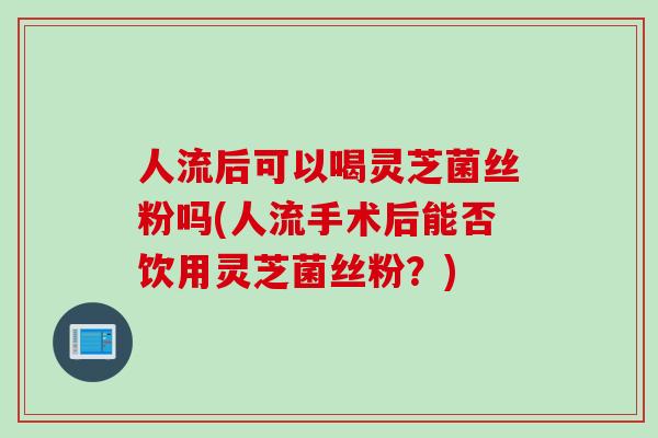 人流后可以喝灵芝菌丝粉吗(人流手术后能否饮用灵芝菌丝粉？)