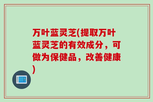 万叶蓝灵芝(提取万叶蓝灵芝的有效成分，可做为保健品，改善健康)