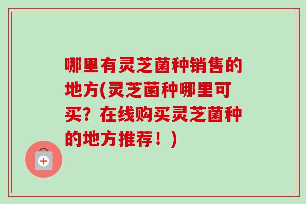 哪里有灵芝菌种销售的地方(灵芝菌种哪里可买？在线购买灵芝菌种的地方推荐！)