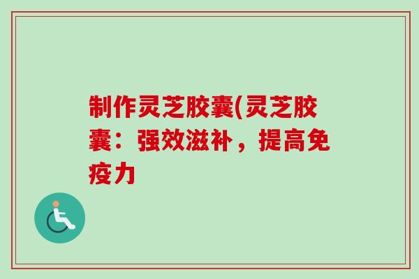 制作灵芝胶囊(灵芝胶囊：强效滋补，提高免疫力