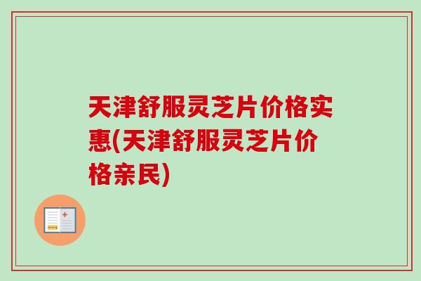 天津舒服灵芝片价格实惠(天津舒服灵芝片价格亲民)