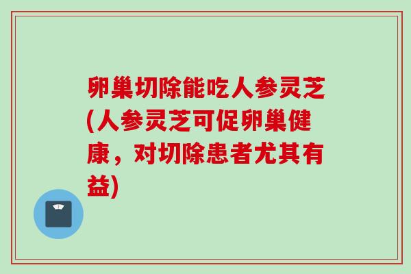 卵巢切除能吃人参灵芝(人参灵芝可促卵巢健康，对切除患者尤其有益)