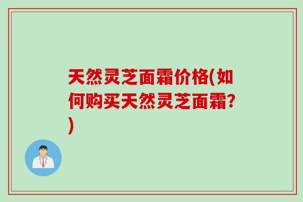 天然灵芝面霜价格(如何购买天然灵芝面霜？)