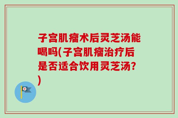 子宫肌瘤术后灵芝汤能喝吗(子宫肌瘤治疗后是否适合饮用灵芝汤？)