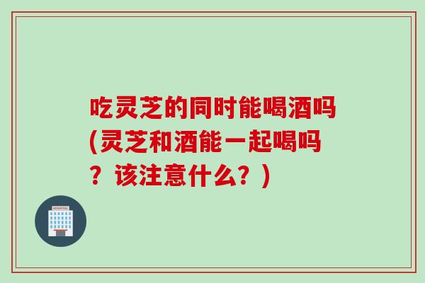 吃灵芝的同时能喝酒吗(灵芝和酒能一起喝吗？该注意什么？)