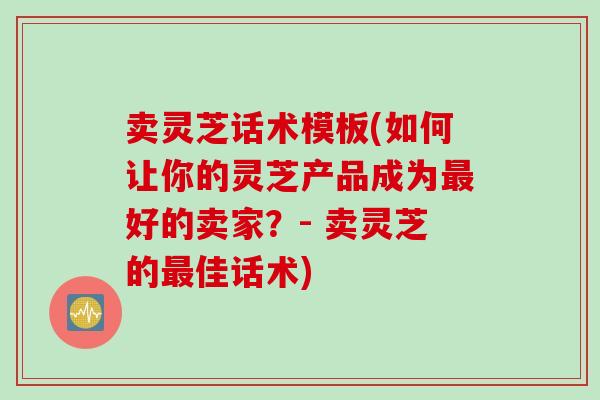 卖灵芝话术模板(如何让你的灵芝产品成为最好的卖家？- 卖灵芝的最佳话术)