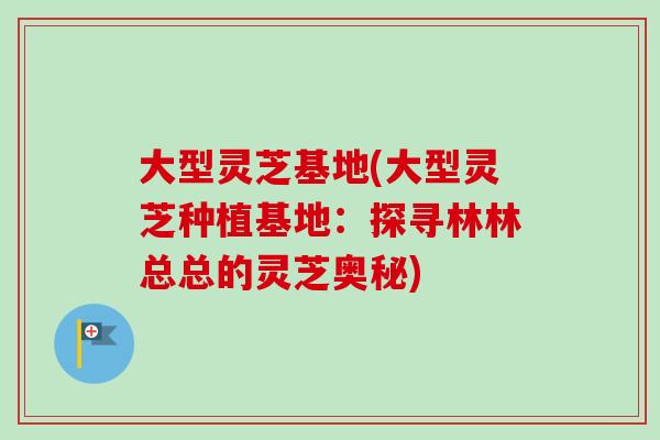 大型灵芝基地(大型灵芝种植基地：探寻林林总总的灵芝奥秘)