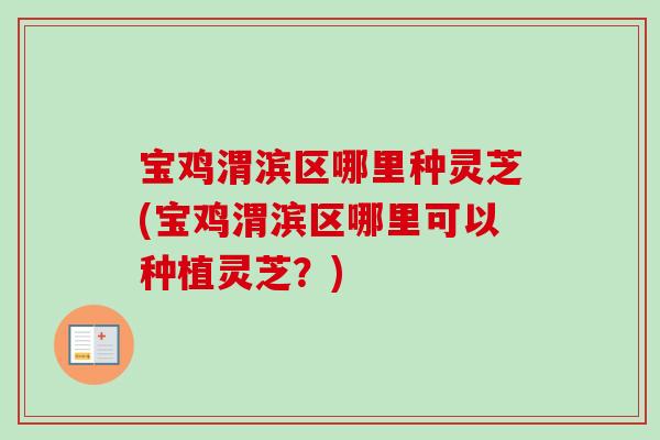 宝鸡渭滨区哪里种灵芝(宝鸡渭滨区哪里可以种植灵芝？)