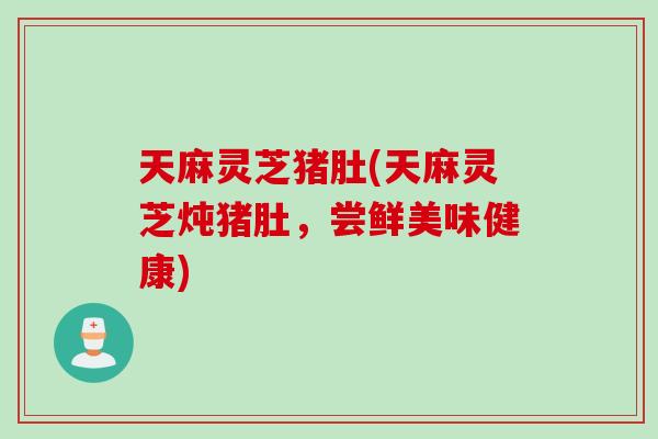 天麻灵芝猪肚(天麻灵芝炖猪肚，尝鲜美味健康)
