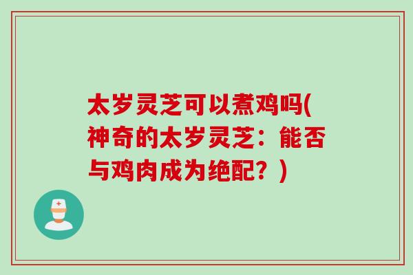 太岁灵芝可以煮鸡吗(神奇的太岁灵芝：能否与鸡肉成为绝配？)
