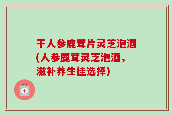 干人参鹿茸片灵芝泡酒(人参鹿茸灵芝泡酒，滋补养生佳选择)