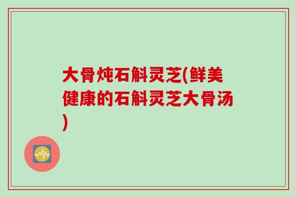 大骨炖石斛灵芝(鲜美健康的石斛灵芝大骨汤)