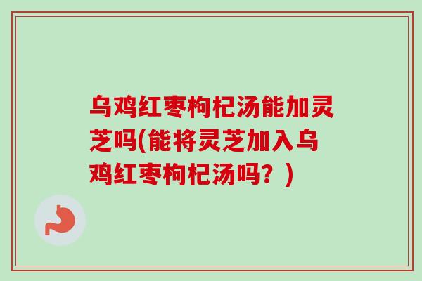 乌鸡红枣枸杞汤能加灵芝吗(能将灵芝加入乌鸡红枣枸杞汤吗？)