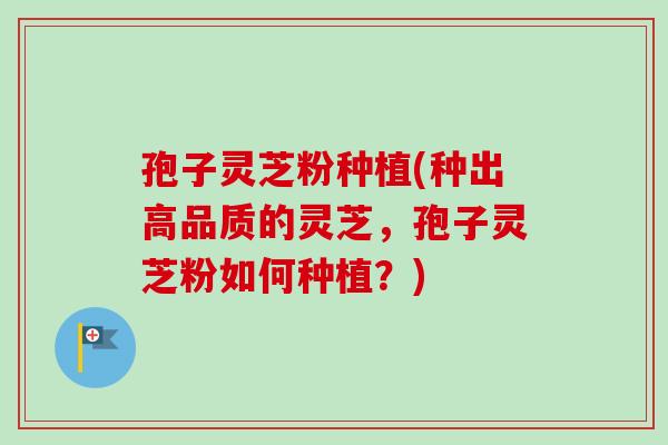 孢子灵芝粉种植(种出高品质的灵芝，孢子灵芝粉如何种植？)