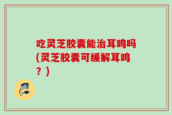 吃灵芝胶囊能治耳鸣吗(灵芝胶囊可缓解耳鸣？)