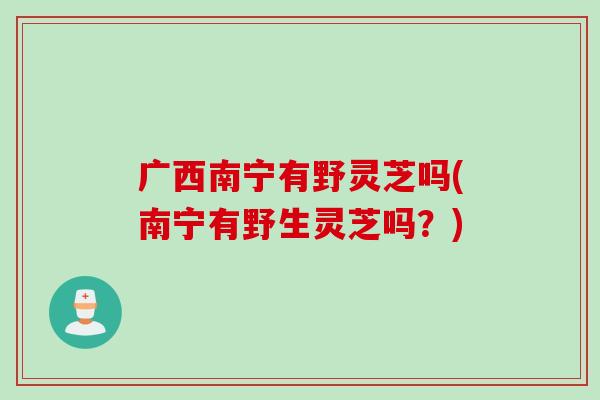 广西南宁有野灵芝吗(南宁有野生灵芝吗？)