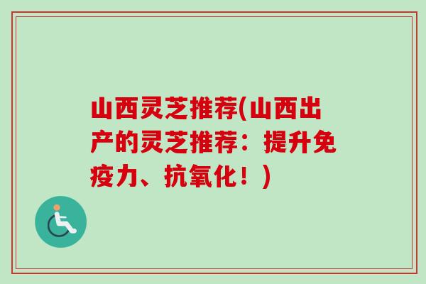 山西灵芝推荐(山西出产的灵芝推荐：提升免疫力、抗氧化！)