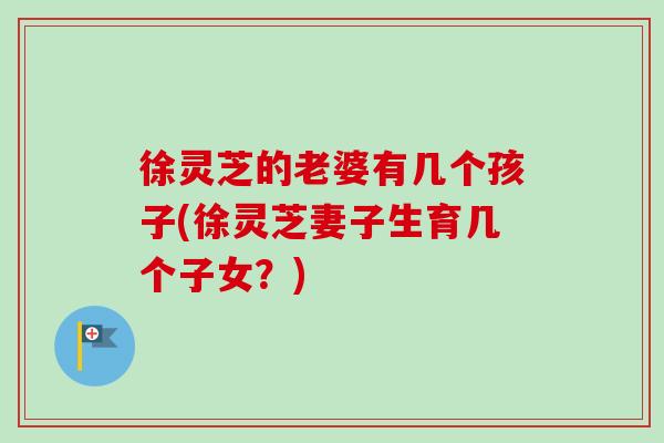 徐灵芝的老婆有几个孩子(徐灵芝妻子生育几个子女？)