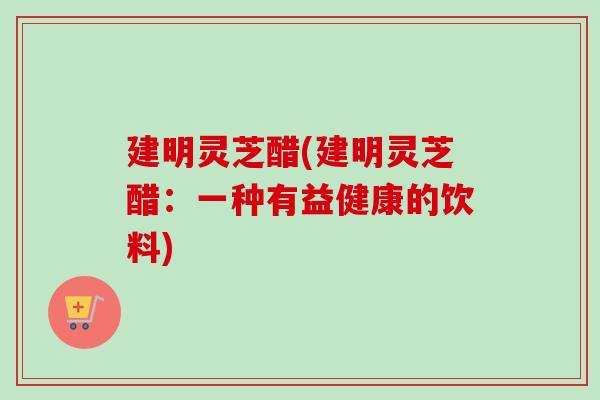 建明灵芝醋(建明灵芝醋：一种有益健康的饮料)