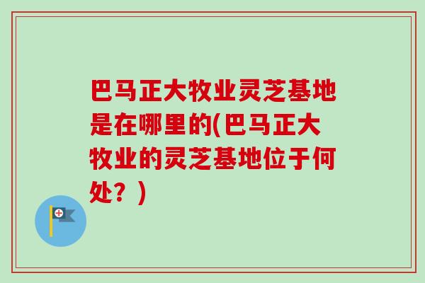 巴马正大牧业灵芝基地是在哪里的(巴马正大牧业的灵芝基地位于何处？)
