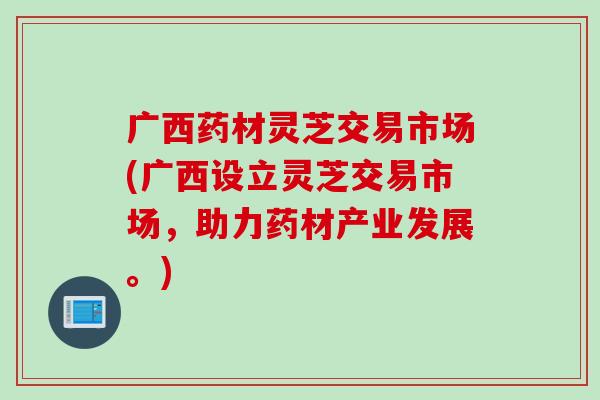 广西药材灵芝交易市场(广西设立灵芝交易市场，助力药材产业发展。)