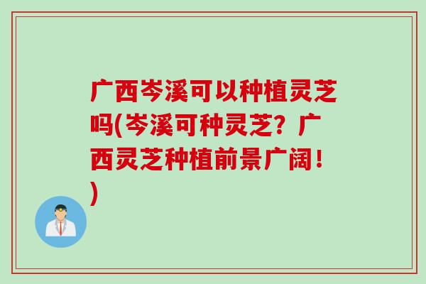 广西岑溪可以种植灵芝吗(岑溪可种灵芝？广西灵芝种植前景广阔！)
