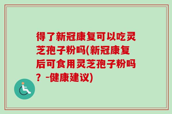 得了新冠康复可以吃灵芝孢子粉吗(新冠康复后可食用灵芝孢子粉吗？-健康建议)