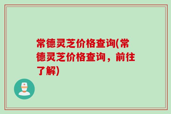 常德灵芝价格查询(常德灵芝价格查询，前往了解)