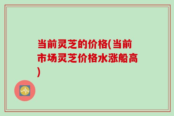 当前灵芝的价格(当前市场灵芝价格水涨船高)
