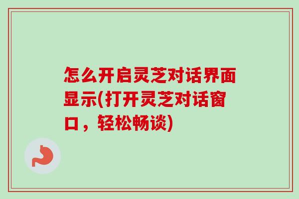 怎么开启灵芝对话界面显示(打开灵芝对话窗口,轻松畅谈)