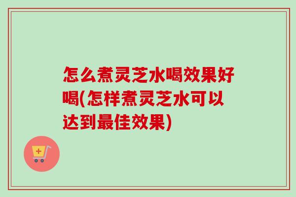 怎么煮灵芝水喝效果好喝(怎样煮灵芝水可以达到最佳效果)