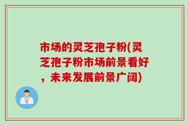 市场的灵芝孢子粉(灵芝孢子粉市场前景看好，未来发展前景广阔)