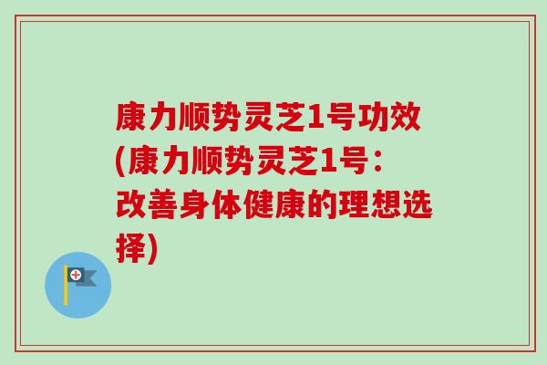 康力顺势灵芝1号功效(康力顺势灵芝1号:改善身体健康的理想选择) 康力顺势灵芝1号功效(康力顺势灵芝1号:改善身体健康的理想选择)